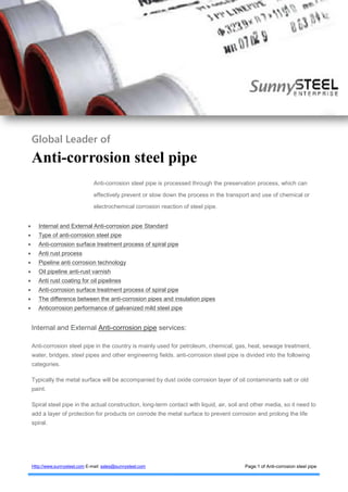 Sunny Steel
Collect Steel pipe and fitting Resources
Http://www.sunnysteel.com E-mail: sales@sunnysteel.com Page:1 of Anti-corrosion steel pipe
Global Leader of
Anti-corrosion steel pipe
Anti-corrosion steel pipe is processed through the preservation process, which can
effectively prevent or slow down the process in the transport and use of chemical or
electrochemical corrosion reaction of steel pipe.
 Internal and External Anti-corrosion pipe Standard
 Type of anti-corrosion steel pipe
 Anti-corrosion surface treatment process of spiral pipe
 Anti rust process
 Pipeline anti corrosion technology
 Oil pipeline anti-rust varnish
 Anti rust coating for oil pipelines
 Anti-corrosion surface treatment process of spiral pipe
 The difference between the anti-corrosion pipes and insulation pipes
 Anticorrosion performance of galvanized mild steel pipe
Internal and External Anti-corrosion pipe services:
Anti-corrosion steel pipe in the country is mainly used for petroleum, chemical, gas, heat, sewage treatment,
water, bridges, steel pipes and other engineering fields. anti-corrosion steel pipe is divided into the following
categories.
Typically the metal surface will be accompanied by dust oxide corrosion layer of oil contaminants salt or old
paint.
Spiral steel pipe in the actual construction, long-term contact with liquid, air, soil and other media, so it need to
add a layer of protection for products on corrode the metal surface to prevent corrosion and prolong the life
spiral.
 