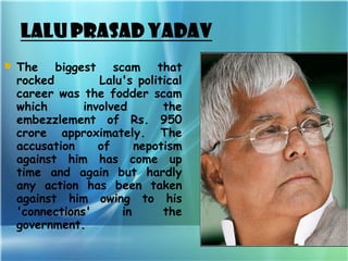  
   The biggest scam that
    rocked         Lalu's political
    career was the fodder scam
    which       involved       the
    embezzlement of Rs. 950
    crore approximately. The
    accusation     of     nepotism
    against him has come up
    time and again but hardly
    any action has been taken
    against him owing to his
    'connections'      in      the
    government.
 