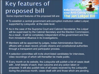 Some important features of the proposed bill are:
   To establish a central government anti-corruption institution called Lokpal,
    supported by Lokayukta at the state level.
   As in the case of the Supreme Court and Cabinet Secretariat, the Lokpal
    will be supervised by the Cabinet Secretary and the Election Commission.
    As a result , it will be completely independent of the government and free
    from ministerial influence in its investigations.
   Members will be appointed by judges, Indian Administrative Service
    officers with a clean record, private citizens and constitutional authorities
    through a transparent and participator process.
   A selection committee will invite short-listed candidates for interviews,
    video recordings of which will thereafter be made public.
   Every month on its website, the Lokayukta will publish a list of cases dealt
    with , brief details of each, their outcome and any action taken or
    proposed. It will also publish lists of all cases received by the Lokayukta
    during the previous month, cases dealt with and those which are pending.
 