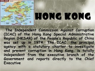 HONG KONG
 The Independent Commission Against Corruption
(ICAC) of the Hong Kong Special Administrative
Region (HKSAR) of the People’s Republic of China
was set up in 1974. The ICAC, the principal
agency with a statutory charter to investigate
and prevent corruption in Hong Kong, is totally
independent from the executive branch of the
Government and reports directly to the Chief
Executive
 