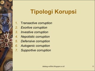 Tipologi Korupsi
1. Transactive corruption
2. Exortive corruption
3. Investive corruption
4. Nepotistic corruption
5. Defensive corruption
6. Autogenic corruption
7. Supportive corruption
dadang-solihin.blogspot.co.id 11
 