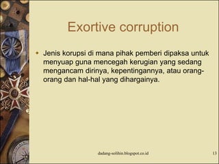 Exortive corruption
 Jenis korupsi di mana pihak pemberi dipaksa untuk
menyuap guna mencegah kerugian yang sedang
mengancam dirinya, kepentingannya, atau orang-
orang dan hal-hal yang dihargainya.
dadang-solihin.blogspot.co.id 13
 