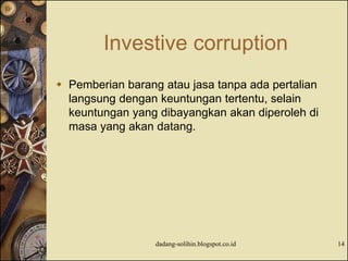 Investive corruption
 Pemberian barang atau jasa tanpa ada pertalian
langsung dengan keuntungan tertentu, selain
keuntungan yang dibayangkan akan diperoleh di
masa yang akan datang.
dadang-solihin.blogspot.co.id 14
 