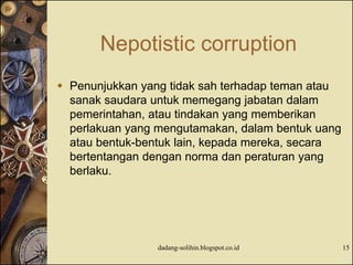 Nepotistic corruption
 Penunjukkan yang tidak sah terhadap teman atau
sanak saudara untuk memegang jabatan dalam
pemerintahan, atau tindakan yang memberikan
perlakuan yang mengutamakan, dalam bentuk uang
atau bentuk-bentuk lain, kepada mereka, secara
bertentangan dengan norma dan peraturan yang
berlaku.
dadang-solihin.blogspot.co.id 15
 