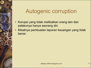 Autogenic corruption
 Korupsi yang tidak melibatkan orang lain dan
pelakunya hanya seorang diri.
 Misalnya pembuatan laporan keuangan yang tidak
benar.
dadang-solihin.blogspot.co.id 17
 