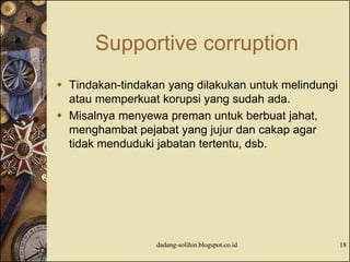 Supportive corruption
 Tindakan-tindakan yang dilakukan untuk melindungi
atau memperkuat korupsi yang sudah ada.
 Misalnya menyewa preman untuk berbuat jahat,
menghambat pejabat yang jujur dan cakap agar
tidak menduduki jabatan tertentu, dsb.
dadang-solihin.blogspot.co.id 18
 