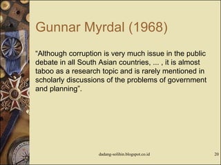 Gunnar Myrdal (1968)
“Although corruption is very much issue in the public
debate in all South Asian countries, ... , it is almost
taboo as a research topic and is rarely mentioned in
scholarly discussions of the problems of government
and planning”.
dadang-solihin.blogspot.co.id 20
 