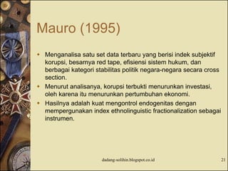Mauro (1995)
 Menganalisa satu set data terbaru yang berisi indek subjektif
korupsi, besarnya red tape, efisiensi sistem hukum, dan
berbagai kategori stabilitas politik negara-negara secara cross
section.
 Menurut analisanya, korupsi terbukti menurunkan investasi,
oleh karena itu menurunkan pertumbuhan ekonomi.
 Hasilnya adalah kuat mengontrol endogenitas dengan
mempergunakan index ethnolinguistic fractionalization sebagai
instrumen.
dadang-solihin.blogspot.co.id 21
 