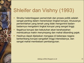 Shleifer dan Vishny (1993)
 Struktur kelembagaan pemerintah dan proses politik adalah
sangat penting dalam menentukan tingkat korupsi, khususnya
pemerintahan yang lemah yang tidak mengontrol badan-
badannya mengalami tingkat korupsi yang sangat tinggi.
 Ilegalnya korupsi dan kebutuhan akan kerahasiahan
membuatnya makin menyimpang dan mahal dibanding pajak.
 Hasilnya dapat dijelaskan mengapa di beberapa negara
berkembang korupsi sangatlah tinggi intensitasnya, dan
sangat mahal membebani pembangunan.
dadang-solihin.blogspot.co.id 22
 