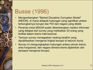 Busse (1996)
 Mengembangkan "Market Discipline Corruption Model"
(MDCM), di mana didapati hubungan yang signifikan antara
terbongkarnya korupsi dan FDI dari negara yang diteliti.
 Peramal untuk MDCM sudah dikembangkan melalui informasi
yang didapat dari survey yang melibatkan 53 orang yang
terlibat dalam bisnis internasional.
 Temuan survey menegaskan ranking terakhir yang
dipublikasikan mengenai tingkat korupsi di seluruh dunia.
 Survey ini mengungkapkan hubungan antara ukuran bisnis,
area fungsional, dan negara dimana bisnis dijalankan dan
persepsi mengenai korupsi.
dadang-solihin.blogspot.co.id 23
 