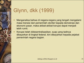 Glynn, dkk (1999)
 Menganalisa bahwa di negara-negara yang tengah mengalami
masa transisi dari pemerintah otoriter kepada demokrasi dan
ekonomi pasar, maka akibat-akibat korupsi dapat menjadi
lebih rumit.
 Korupsi telah didesentralisasikan, suap yang tadinya
dibayarkan di tingkat federal, kini dibayarkan kepada pejabat
pemerintah negara bagian.
dadang-solihin.blogspot.co.id 24
 