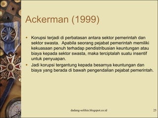 Ackerman (1999)
 Korupsi terjadi di perbatasan antara sektor pemerintah dan
sektor swasta. Apabila seorang pejabat pemerintah memiliki
kekuasaan penuh terhadap pendistribusian keuntungan atau
biaya kepada sektor swasta, maka terciptalah suatu insentif
untuk penyuapan.
 Jadi korupsi tergantung kepada besarnya keuntungan dan
biaya yang berada di bawah pengendalian pejabat pemerintah.
dadang-solihin.blogspot.co.id 25
 