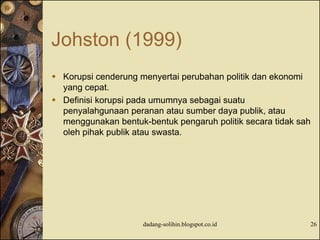 Johston (1999)
 Korupsi cenderung menyertai perubahan politik dan ekonomi
yang cepat.
 Definisi korupsi pada umumnya sebagai suatu
penyalahgunaan peranan atau sumber daya publik, atau
menggunakan bentuk-bentuk pengaruh politik secara tidak sah
oleh pihak publik atau swasta.
dadang-solihin.blogspot.co.id 26
 