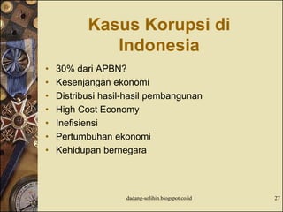 Kasus Korupsi di
Indonesia
• 30% dari APBN?
• Kesenjangan ekonomi
• Distribusi hasil-hasil pembangunan
• High Cost Economy
• Inefisiensi
• Pertumbuhan ekonomi
• Kehidupan bernegara
dadang-solihin.blogspot.co.id 27
 