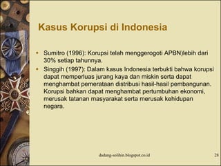Kasus Korupsi di Indonesia
 Sumitro (1996): Korupsi telah menggerogoti APBN)lebih dari
30% setiap tahunnya.
 Singgih (1997): Dalam kasus Indonesia terbukti bahwa korupsi
dapat memperluas jurang kaya dan miskin serta dapat
menghambat pemerataan distribusi hasil-hasil pembangunan.
Korupsi bahkan dapat menghambat pertumbuhan ekonomi,
merusak tatanan masyarakat serta merusak kehidupan
negara.
dadang-solihin.blogspot.co.id 28
 