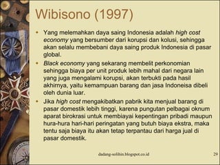 Wibisono (1997)
 Yang melemahkan daya saing Indonesia adalah high cost
economy yang bersumber dari korupsi dan kolusi, sehingga
akan selalu membebani daya saing produk Indonesia di pasar
global.
 Black economy yang sekarang membelit perkonomian
sehingga biaya per unit produk lebih mahal dari negara lain
yang juga mengalami korupsi, akan terbukti pada hasil
akhirnya, yaitu kemampuan barang dan jasa Indoneisa dibeli
oleh dunia luar.
 Jika high cost mengakibatkan pabrik kita menjual barang di
pasar domestik lebih tinggi, karena pungutan pelbagai oknum
aparat birokrasi untuk membiayai kepentingan pribadi maupun
hura-hura hari-hari peringatan yang butuh biaya ekstra, maka
tentu saja biaya itu akan tetap terpantau dari harga jual di
pasar domestik.
dadang-solihin.blogspot.co.id 29
 