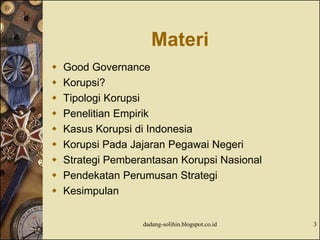 Materi
 Good Governance
 Korupsi?
 Tipologi Korupsi
 Penelitian Empirik
 Kasus Korupsi di Indonesia
 Korupsi Pada Jajaran Pegawai Negeri
 Strategi Pemberantasan Korupsi Nasional
 Pendekatan Perumusan Strategi
 Kesimpulan
dadang-solihin.blogspot.co.id 3
 