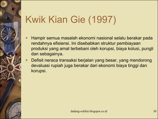 Kwik Kian Gie (1997)
 Hampir semua masalah ekonomi nasional selalu berakar pada
rendahnya efisiensi. Ini disebabkan struktur pembiayaan
produksi yang amat terbebani oleh korupsi, biaya kolusi, pungli
dan sebagainya.
 Defisit neraca transaksi berjalan yang besar, yang mendorong
devaluasi rupiah juga berakar dari ekonomi biaya tinggi dan
korupsi.
dadang-solihin.blogspot.co.id 30
 