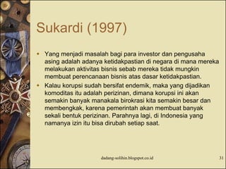 Sukardi (1997)
 Yang menjadi masalah bagi para investor dan pengusaha
asing adalah adanya ketidakpastian di negara di mana mereka
melakukan aktivitas bisnis sebab mereka tidak mungkin
membuat perencanaan bisnis atas dasar ketidakpastian.
 Kalau korupsi sudah bersifat endemik, maka yang dijadikan
komoditas itu adalah perizinan, dimana korupsi ini akan
semakin banyak manakala birokrasi kita semakin besar dan
membengkak, karena pemerintah akan membuat banyak
sekali bentuk perizinan. Parahnya lagi, di Indonesia yang
namanya izin itu bisa dirubah setiap saat.
dadang-solihin.blogspot.co.id 31
 