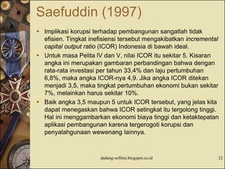 Saefuddin (1997)
 Implikasi korupsi terhadap pembangunan sangatlah tidak
efisien. Tingkat inefisiensi tersebut mengakibatkan incremental
capital output ratio (ICOR) Indonesia di bawah ideal.
 Untuk masa Pelita lV dan V, nilai ICOR itu sekitar 5. Kisaran
angka ini merupakan gambaran perbandingan bahwa dengan
rata-rata investasi per tahun 33,4% dan laju pertumbuhan
6,8%, maka angka ICOR-nya 4,9. Jika angka ICOR ditekan
menjadi 3,5, maka tingkat pertumbuhan ekonomi bukan sekitar
7%, melainkan harus sekitar 10%.
 Baik angka 3,5 maupun 5 untuk ICOR tersebut, yang jelas kita
dapat menegaskan bahwa ICOR setingkat itu tergolong tinggi.
Hal ini menggambarkan ekonomi biaya tinggi dan ketaktepatan
aplikasi pembangunan karena tergerogoti korupsi dan
penyalahgunaan wewenang lainnya.
dadang-solihin.blogspot.co.id 32
 