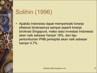 Solihin (1996)
 Apabila Indonesia dapat memperbaiki kinerja
efisiensi birokrasinya sampai seperti kinerja
birokrasi Singapura, maka rasio investasi Indonesia
akan naik sebesar hampir 18%, dan laju
pertumbuhan PNB perkapita akan naik sebesar
hampir 4,7%.
dadang-solihin.blogspot.co.id 34
 