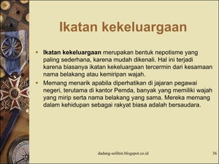 Ikatan kekeluargaan
 Ikatan kekeluargaan merupakan bentuk nepotisme yang
paling sederhana, karena mudah dikenali. Hal ini terjadi
karena biasanya ikatan kekeluargaan tercermin dari kesamaan
nama belakang atau kemiripan wajah.
 Memang menarik apabila diperhatikan di jajaran pegawai
negeri, terutama di kantor Pemda, banyak yang memiliki wajah
yang mirip serta nama belakang yang sama. Mereka memang
dalam kehidupan sebagai rakyat biasa adalah bersaudara.
dadang-solihin.blogspot.co.id 36
 