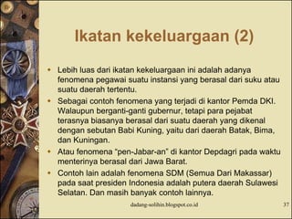 Ikatan kekeluargaan (2)
 Lebih luas dari ikatan kekeluargaan ini adalah adanya
fenomena pegawai suatu instansi yang berasal dari suku atau
suatu daerah tertentu.
 Sebagai contoh fenomena yang terjadi di kantor Pemda DKI.
Walaupun berganti-ganti gubernur, tetapi para pejabat
terasnya biasanya berasal dari suatu daerah yang dikenal
dengan sebutan Babi Kuning, yaitu dari daerah Batak, Bima,
dan Kuningan.
 Atau fenomena “pen-Jabar-an” di kantor Depdagri pada waktu
menterinya berasal dari Jawa Barat.
 Contoh lain adalah fenomena SDM (Semua Dari Makassar)
pada saat presiden Indonesia adalah putera daerah Sulawesi
Selatan. Dan masih banyak contoh lainnya.
dadang-solihin.blogspot.co.id 37
 