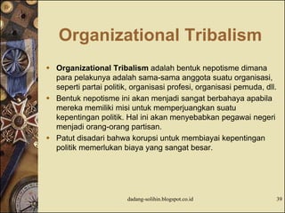 Organizational Tribalism
 Organizational Tribalism adalah bentuk nepotisme dimana
para pelakunya adalah sama-sama anggota suatu organisasi,
seperti partai politik, organisasi profesi, organisasi pemuda, dll.
 Bentuk nepotisme ini akan menjadi sangat berbahaya apabila
mereka memiliki misi untuk memperjuangkan suatu
kepentingan politik. Hal ini akan menyebabkan pegawai negeri
menjadi orang-orang partisan.
 Patut disadari bahwa korupsi untuk membiayai kepentingan
politik memerlukan biaya yang sangat besar.
dadang-solihin.blogspot.co.id 39
 
