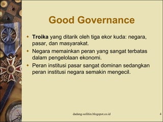 Good Governance
 Troika yang ditarik oleh tiga ekor kuda: negara,
pasar, dan masyarakat.
 Negara memainkan peran yang sangat terbatas
dalam pengelolaan ekonomi.
 Peran institusi pasar sangat dominan sedangkan
peran institusi negara semakin mengecil.
dadang-solihin.blogspot.co.id 4
 