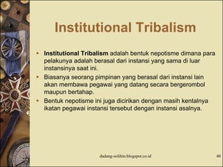 Institutional Tribalism
 Institutional Tribalism adalah bentuk nepotisme dimana para
pelakunya adalah berasal dari instansi yang sama di luar
instansinya saat ini.
 Biasanya seorang pimpinan yang berasal dari instansi lain
akan membawa pegawai yang datang secara bergerombol
maupun bertahap.
 Bentuk nepotisme ini juga dicirikan dengan masih kentalnya
ikatan pegawai instansi tersebut dengan instansi asalnya.
dadang-solihin.blogspot.co.id 40
 