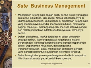 Sate Business Management
 Manajemen tukang sate adalah suatu bentuk kolusi yang agak
sulit untuk dibuktikan, tapi sangat terasa keberadaannya di
jajaran pegawai negeri. Jenis kolusi ini diibaratkan tukang sate
yang membeli ayam sendiri, mencabuti bulunya, memotong
daging, menusuk, memanggang, lalu menjual satenya sendiri,
dan malah pembelinya adalah saudaranya atau temannya
sendiri.
 Dalam prakteknya, modus operandi ini dapat dijelaskan
sebagai berikut. Seorang pegawai negeri pada instansi
perencanaan yang dapat bekerja sama dengan departemen
teknis, Departemen Keuangan, dan pengusaha
(rekanan/konsultan) dapat membentuk semacam jaringan
yang sangat solid untuk keuntungan kelompok tersebut.
 Seluruh rangkaian proses pembangunan dari hulu sampai ke
hilir diusahakan ada pada kendali kelompoknya.
dadang-solihin.blogspot.co.id 41
 