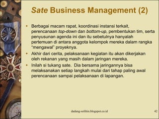 Sate Business Management (2)
 Berbagai macam rapat, koordinasi instansi terkait,
perencanaan top-down dan bottom-up, pembentukan tim, serta
penyusunan agenda ini dan itu sebetulnya hanyalah
pertemuan di antara anggota kelompok mereka dalam rangka
“mengawal” proyeknya.
 Akhir dari cerita, pelaksanaan kegiatan itu akan dikerjakan
oleh rekanan yang masih dalam jaringan mereka.
 Inilah si tukang sate. Dia bersama jaringannya bisa
melaksanakan setiap langkah mulai dari tahap paling awal
perencanaan sampai pelaksanaan di lapangan.
dadang-solihin.blogspot.co.id 42
 