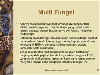 Multi Fungsi
 Adanya resistensi masyarakat terhadap dwi fungsi ABRI
adalah suatu kenyataan. Padahal apa yang terjadi pada
jajaran pegawai negeri bukan hanya dwi fungsi, melainkan
multi fungsi.
 Beberapa pejabat tinggi ternyata bukan hanya sebagai pejabat
pada instansi tersebut, tetapi juga merangkap sebagai dosen,
komisaris di BUMN, pengusaha di perusahaan swasta,
konsultan, serta jualan sate.
 Tentu saja deretan multi fungsi tersebut akan bertambah
panjang apabila pejabat tersebut juga adalah anggota ABRI
yang masih aktif, padahal lapangan kerja yang tersedia untuk
menyerap tenaga kerja sangatlah terbatas di negeri ini.
dadang-solihin.blogspot.co.id 43
 