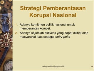 Strategi Pemberantasan
Korupsi Nasional
1. Adanya komitmen politik nasional untuk
memberantas korupsi.
2. Adanya sejumlah aktivitas yang dapat dilihat oleh
masyarakat luas sebagai entry-point
dadang-solihin.blogspot.co.id 44
 