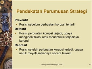 Pendekatan Perumusan Strategi
Preventif
 Posisi sebelum perbuatan korupsi terjadi
Detektif
 Posisi perbuatan korupsi terjadi, upaya
mengidentifikasi atau mendeteksi terjadinya
korupsi
Represif
 Posisi setelah perbuatan korupsi terjadi, upaya
untuk meyelesaikannya secara hukum
dadang-solihin.blogspot.co.id 45
 