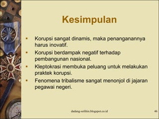 Kesimpulan
 Korupsi sangat dinamis, maka penanganannya
harus inovatif.
 Korupsi berdampak negatif terhadap
pembangunan nasional.
 Kleptokrasi membuka peluang untuk melakukan
praktek korupsi.
 Fenomena tribalisme sangat menonjol di jajaran
pegawai negeri.
dadang-solihin.blogspot.co.id 46
 