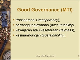 Good Governance (MTI)
 transparansi (transparency),
 pertanggungjawaban (accountability),
 kewajaran atau kesetaraan (fairness),
 kesinambungan (sustainability).
dadang-solihin.blogspot.co.id 5
 