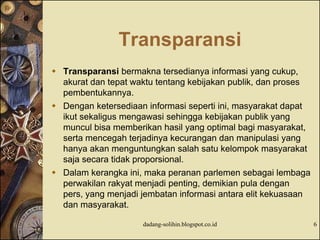 Transparansi
 Transparansi bermakna tersedianya informasi yang cukup,
akurat dan tepat waktu tentang kebijakan publik, dan proses
pembentukannya.
 Dengan ketersediaan informasi seperti ini, masyarakat dapat
ikut sekaligus mengawasi sehingga kebijakan publik yang
muncul bisa memberikan hasil yang optimal bagi masyarakat,
serta mencegah terjadinya kecurangan dan manipulasi yang
hanya akan menguntungkan salah satu kelompok masyarakat
saja secara tidak proporsional.
 Dalam kerangka ini, maka peranan parlemen sebagai lembaga
perwakilan rakyat menjadi penting, demikian pula dengan
pers, yang menjadi jembatan informasi antara elit kekuasaan
dan masyarakat.
dadang-solihin.blogspot.co.id 6
 