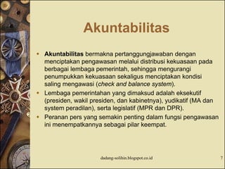 Akuntabilitas
 Akuntabilitas bermakna pertanggungjawaban dengan
menciptakan pengawasan melalui distribusi kekuasaan pada
berbagai lembaga pemerintah, sehingga mengurangi
penumpukkan kekuasaan sekaligus menciptakan kondisi
saling mengawasi (check and balance system).
 Lembaga pemerintahan yang dimaksud adalah eksekutif
(presiden, wakil presiden, dan kabinetnya), yudikatif (MA dan
system peradilan), serta legislatif (MPR dan DPR).
 Peranan pers yang semakin penting dalam fungsi pengawasan
ini menempatkannya sebagai pilar keempat.
dadang-solihin.blogspot.co.id 7
 