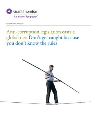 A Grant Thornton white paper




Anti-corruption legislation casts a
global net: Don’t get caught because
you don’t know the rules




Audit • Tax • Advisory
www.GrantThornton.ca

Grant Thornton LLP. A Canadian Member of Grant Thornton International Ltd
 