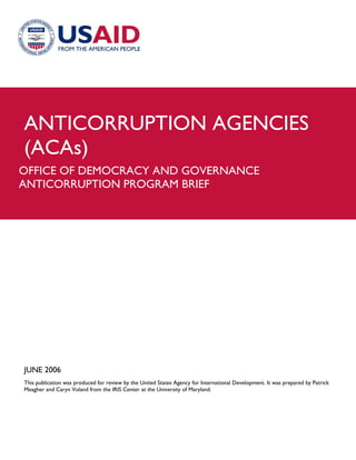ANTICORRUPTION AGENCIES
(ACAs)
OFFICE OF DEMOCRACY AND GOVERNANCE
ANTICORRUPTION PROGRAM BRIEF




JUNE 2006
This publication was produced for review by the United States Agency for International Development. It was prepared by Patrick
Meagher and Caryn Voland from the IRIS Center at the University of Maryland.
 