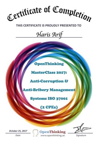 THIS	
  CERTIFICATE	
  IS	
  PROUDLY	
  PRESENTED	
  TO	
  	
  
Haris Arif
	
  	
  	
  	
  	
  Date	
  	
  	
  	
  	
  	
  	
  	
  	
  	
  	
  	
  	
  	
  	
  	
  	
  	
  	
  	
  	
  	
  	
  	
  	
  	
  	
  	
  	
  	
  	
  	
  	
  	
  	
  	
  	
  	
  	
  	
  	
  	
  	
  	
  	
  	
  	
  	
  	
  	
  	
  	
  	
  	
  	
  	
  	
  	
  	
  	
  	
  	
  	
  	
  	
  	
  	
  	
  	
  	
  	
  	
  	
  	
  	
  	
  	
  	
  	
  	
  	
  	
  	
  	
  	
  	
  	
  	
  	
  	
  	
  	
  	
  	
  	
  	
  	
  Signature	
  
	
  	
  October	
  25,	
  2017	
  
OpenThinking
MasterClass 2017:
Anti-Corruption &
Anti-Bribery Management
Systems ISO 37001
(2 CPEs)
 
