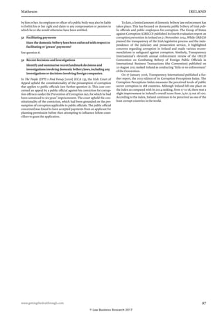Matheson	 IRELAND
www.gettingthedealthrough.com	 97
by him or her. An employee or officer of a public body may also be liable
to forfeit his or her right and claim to any compensation or pension to
which he or she would otherwise have been entitled.
31	 Facilitating payments
Have the domestic bribery laws been enforced with respect to
facilitating or ‘grease’ payments?
See question 6.
32	 Recent decisions and investigations
Identify and summarise recent landmark decisions and
investigations involving domestic bribery laws, including any
investigations or decisions involving foreign companies.
In The People (DPP) v Fred Forsey [2016] IECA 233, the Irish Court of
Appeal upheld the constitutionality of the presumption of corruption
that applies to public officials (see further question 2). This case con-
cerned an appeal by a public official against his conviction for corrup-
tion offences under the Prevention of Corruption Act, for which he had
been sentenced to six years’ imprisonment. The court upheld the con-
stitutionality of the conviction, which had been grounded on the pre-
sumption of corruption applicable to public officials. The public official
concerned was found to have accepted payments from an applicant for
planning permission before then attempting to influence fellow coun-
cillors to grant the application.
To date, a limited amount of domestic bribery law enforcement has
taken place. This has focused on domestic public bribery of Irish pub-
lic officials and public employees for corruption. The Group of States
against Corruption (GRECO) published its fourth evaluation report on
corruption prevention in Ireland on 21 November 2014. While GRECO
praised the transparency of the Irish legislative process and the inde-
pendence of the judiciary and prosecution service, it highlighted
concerns regarding corruption in Ireland and made various recom-
mendations to safeguard against corruption. Similarly, Transparency
International’s eleventh annual enforcement review of the OECD
Convention on Combating Bribery of Foreign Public Officials in
International Business Transactions (the Convention) published on
20 August 2015 ranked Ireland as conducting ‘little or no enforcement’
of the Convention.
On 27 January 2016, Transparency International published a fur-
ther report, the 2015 edition of its Corruption Perceptions Index. The
Corruption Perceptions Index measures the perceived levels of public
sector corruption in 168 countries. Although Ireland fell one place on
the index as compared with its 2014 ranking, from 17 to 18, there was a
slight improvement in Ireland’s overall score from 74 to 75 out of 100.
According to the index, Ireland continues to be perceived as one of the
least corrupt countries in the world.
© Law Business Research 2017
 