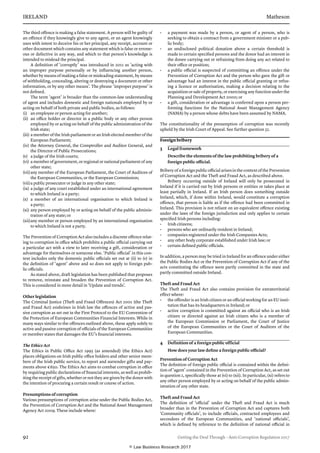 IRELAND	Matheson
92	 Getting the Deal Through – Anti-Corruption Regulation 2017
The third offence is making a false statement. A person will be guilty of
an offence if they knowingly give to any agent, or an agent knowingly
uses with intent to deceive his or her principal, any receipt, account or
other document which contains any statement which is false or errone-
ous or defective in any way, and which to that person’s knowledge is
intended to mislead the principal.
A definition of ‘corruptly’ was introduced in 2011 as ‘acting with
an improper purpose personally or by influencing another person,
whether by means of making a false or misleading statement, by means
of withholding, concealing, altering or destroying a document or other
information, or by any other means’. The phrase ‘improper purpose’ is
not defined.
The term ‘agent’ is broader than the common-law understanding
of agent and includes domestic and foreign nationals employed by or
acting on behalf of both private and public bodies, as follows:
(i)	 an employee or person acting for another;
(ii)	 an office holder or director in a public body or any other person
employed by or acting on behalf of the public administration of the
Irish state;
(iii)	a member of the Irish parliament or an Irish elected member of the
European Parliament;
(iv)	the Attorney General, the Comptroller and Auditor General, and
the Director of Public Prosecutions;
(v)	 a judge of the Irish courts;
(vi)	 a member of government, or regional or national parliament of any
other state;
(vii)	any member of the European Parliament, the Court of Auditors of
the European Communities, or the European Commission;
(viii)	a public prosecutor or judge in any other state;
(ix)	a judge of any court established under an international agreement
to which Ireland is a party;
(x)	 a member of an international organisation to which Ireland is
a party;
(xi)	any person employed by or acting on behalf of the public adminis-
tration of any state; or
(xii)	any member or person employed by an international organisation
to which Ireland is not a party.
The Prevention of Corruption Act also includes a discrete offence relat-
ing to corruption in office which prohibits a public official carrying out
a particular act with a view to later receiving a gift, consideration or
advantage for themselves or someone else. ‘Public official’ in this con-
text includes only the domestic public officials set out at (ii) to (v) in
the definition of ‘agent’ above and so does not apply to foreign pub-
lic officials.
As stated above, draft legislation has been published that proposes
to remove, reinstate and broaden the Prevention of Corruption Act.
This is considered in more detail in ‘Update and trends’.
Other legislation
The Criminal Justice (Theft and Fraud Offences) Act 2001 (the Theft
and Fraud Act) enshrines in Irish law the offences of active and pas-
sive corruption as set out in the First Protocol to the EU Convention of
the Protection of European Communities Financial Interests. While in
many ways similar to the offences outlined above, these apply solely to
active and passive corruption of officials of the European Communities
or member states that damages the EU’s financial interests.
The Ethics Act
The Ethics in Public Office Act 1995 (as amended) (the Ethics Act)
places obligations on Irish public office holders and other senior mem-
bers of the Irish public service, to report and surrender gifts and pay-
ments above €650. The Ethics Act aims to combat corruption in office
by requiring public declarations of financial interests, as well as prohib-
iting the receipt of gifts, whether or not they are given by the donor with
the intention of procuring a certain result or course of action.
Presumptions of corruption
Various presumptions of corruption arise under the Public Bodies Act,
the Prevention of Corruption Act and the National Asset Management
Agency Act 2009. These include where:
•	 a payment was made by a person, or agent of a person, who is
seeking to obtain a contract from a government minister or a pub-
lic body;
•	 an undisclosed political donation above a certain threshold is
made to certain specified persons and the donor had an interest in
the donee carrying out or refraining from doing any act related to
their office or position;
•	 a public official is suspected of committing an offence under the
Prevention of Corruption Act and the person who gave the gift or
advantage had an interest in the public official granting or refus-
ing a licence or authorisation, making a decision relating to the
acquisition or sale of property, or exercising any function under the
Planning and Development Act 2000; or
•	 a gift, consideration or advantage is conferred upon a person per-
forming functions for the National Asset Management Agency
(NAMA) by a person whose debts have been assumed by NAMA.
The constitutionality of the presumption of corruption was recently
upheld by the Irish Court of Appeal. See further question 32.
Foreign bribery
3	 Legal framework
Describe the elements of the law prohibiting bribery of a
foreign public official.
Bribery of a foreign public official arises in the context of the Prevention
of Corruption Act and the Theft and Fraud Act, as described above.
Bribery occurring outside of Ireland will only be prosecuted in
Ireland if it is carried out by Irish persons or entities or takes place at
least partially in Ireland. If an Irish person does something outside
Ireland, which, if done within Ireland, would constitute a corruption
offence, that person is liable as if the offence had been committed in
Ireland. This provision is not reliant on an equivalent offence existing
under the laws of the foreign jurisdiction and only applies to certain
specified Irish persons including:
•	 Irish citizens;
•	 persons who are ordinarily resident in Ireland;
•	 companies registered under the Irish Companies Acts;
•	 any other body corporate established under Irish law; or
•	 certain defined public officials.
In addition, a person may be tried in Ireland for an offence under either
the Public Bodies Act or the Prevention of Corruption Act if any of the
acts constituting the offence were partly committed in the state and
partly committed outside Ireland.
Theft and Fraud Act
The Theft and Fraud Act also contains provision for extraterritorial
effect where:
•	 the offender is an Irish citizen or an official working for an EU insti-
tution that has its headquarters in Ireland; or
•	 active corruption is committed against an official who is an Irish
citizen or directed against an Irish citizen who is a member of
the European Commission or Parliament, the Court of Justice
of the European Communities or the Court of Auditors of the
European Communities.
4	 Definition of a foreign public official
How does your law define a foreign public official?
Prevention of Corruption Act
The definition of foreign public official is contained within the defini-
tion of ‘agent’ contained in the Prevention of Corruption Act, as set out
in question 2, specifically those at (vi) to (xii). In particular, (xi) refers to
any other person employed by or acting on behalf of the public admin-
istration of any other state.
Theft and Fraud Act
The definition of ‘official’ under the Theft and Fraud Act is much
broader than in the Prevention of Corruption Act and captures both
‘Community officials’, to include officials, contracted employees and
secondees of the European Communities, and ‘national officials’,
which is defined by reference to the definition of national official in
© Law Business Research 2017
 