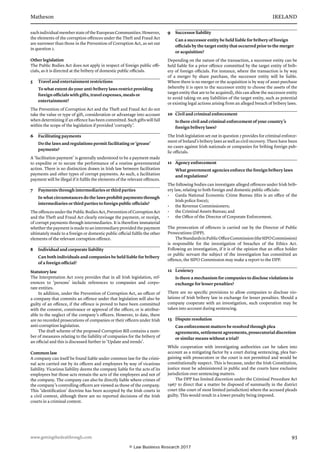 Matheson	 IRELAND
www.gettingthedealthrough.com	 93
eachindividualmemberstateoftheEuropeanCommunities.However,
the elements of the corruption offences under the Theft and Fraud Act
are narrower than those in the Prevention of Corruption Act, as set out
in question 2.
Other legislation
The Public Bodies Act does not apply in respect of foreign public offi-
cials, as it is directed at the bribery of domestic public officials.
5	 Travel and entertainment restrictions
To what extent do your anti-bribery laws restrict providing
foreign officials with gifts, travel expenses, meals or
entertainment?
The Prevention of Corruption Act and the Theft and Fraud Act do not
take the value or type of gift, consideration or advantage into account
when determining if an offence has been committed. Such gifts will fall
within the scope of the legislation if provided ‘corruptly’.
6	 Facilitating payments
Do the laws and regulations permit facilitating or ‘grease’
payments?
A ‘facilitation payment’ is generally understood to be a payment made
to expedite or to secure the performance of a routine governmental
action. There is no distinction drawn in Irish law between facilitation
payments and other types of corrupt payments. As such, a facilitation
payment will be illegal if it fulfils the elements of the relevant offences.
7	 Payments through intermediaries or third parties
In what circumstances do the laws prohibit payments through
intermediaries or third parties to foreign public officials?
TheoffencesunderthePublicBodiesAct,PreventionofCorruptionAct
and the Theft and Fraud Act clearly envisage the payment, or receipt,
of corrupt payments through intermediaries. It is therefore immaterial
whether the payment is made to an intermediary provided the payment
ultimately made to a foreign or domestic public official fulfils the other
elements of the relevant corruption offence.
8	 Individual and corporate liability
Can both individuals and companies be held liable for bribery
of a foreign official?
Statutory law
The Interpretation Act 2005 provides that in all Irish legislation, ref-
erences to ‘persons’ include references to companies and corpo-
rate entities.
In addition, under the Prevention of Corruption Act, an officer of
a company that commits an offence under that legislation will also be
guilty of an offence, if the offence is proved to have been committed
with the consent, connivance or approval of the officer, or is attribut-
able to the neglect of the company’s officers. However, to date, there
are no recorded prosecutions of companies or their officers under Irish
anti-corruption legislation.
The draft scheme of the proposed Corruption Bill contains a num-
ber of measures relating to the liability of companies for the bribery of
an official and this is discussed further in ‘Update and trends’.
Common law
A company can itself be found liable under common law for the crimi-
nal acts carried out by its officers and employees by way of vicarious
liability. Vicarious liability deems the company liable for the acts of its
employees but those acts remain the acts of the employees and not of
the company. The company can also be directly liable where crimes of
the company’s controlling officers are viewed as those of the company.
This ‘identification’ doctrine has been accepted by the Irish courts in
a civil context, although there are no reported decisions of the Irish
courts in a criminal context.
9	 Successor liability
Can a successor entity be held liable for bribery of foreign
officials by the target entity that occurred prior to the merger
or acquisition?
Depending on the nature of the transaction, a successor entity can be
held liable for a prior offence committed by the target entity of brib-
ery of foreign officials. For instance, where the transaction is by way
of a merger by share purchase, the successor entity will be liable.
Where there is no merger or the acquisition is by way of asset purchase
(whereby it is open to the successor entity to choose the assets of the
target entity that are to be acquired), this can allow the successor entity
to avoid taking on any liabilities of the target entity, such as potential
or existing legal actions arising from an alleged breach of bribery laws.
10	 Civil and criminal enforcement
Is there civil and criminal enforcement of your country’s
foreign bribery laws?
The Irish legislation set out in question 2 provides for criminal enforce-
ment of Ireland’s bribery laws as well as civil recovery. There have been
no cases against Irish nationals or companies for bribing foreign pub-
lic officials.
11	 Agency enforcement
What government agencies enforce the foreign bribery laws
and regulations?
The following bodies can investigate alleged offences under Irish brib-
ery law, relating to both foreign and domestic public officials:
•	 Garda National Economic Crime Bureau (this is an office of the
Irish police force);
•	 the Revenue Commissioners;
•	 the Criminal Assets Bureau; and
•	 the Office of the Director of Corporate Enforcement.
The prosecution of offences is carried out by the Director of Public
Prosecutions (DPP).
TheStandardsinPublicOfficeCommission(theSIPOCommission)
is responsible for the investigation of breaches of the Ethics Act.
Following an investigation, if it is of the opinion that an office holder
or public servant the subject of the investigation has committed an
offence, the SIPO Commission may make a report to the DPP.
12	 Leniency
Is there a mechanism for companies to disclose violations in
exchange for lesser penalties?
There are no specific provisions to allow companies to disclose vio-
lations of Irish bribery law in exchange for lesser penalties. Should a
company cooperate with an investigation, such cooperation may be
taken into account during sentencing.
13	 Dispute resolution
Can enforcement matters be resolved through plea
agreements, settlement agreements, prosecutorial discretion
or similar means without a trial?
While cooperation with investigating authorities can be taken into
account as a mitigating factor by a court during sentencing, plea bar-
gaining with prosecutors or the court is not permitted and would be
constitutionally suspect. This is because, under the Irish Constitution,
justice must be administered in public and the courts have exclusive
jurisdiction over sentencing matters.
The DPP has limited discretion under the Criminal Procedure Act
1967 to direct that a matter be disposed of summarily in the district
court (the court of most limited jurisdiction) where the accused pleads
guilty. This would result in a lower penalty being imposed.
© Law Business Research 2017
 