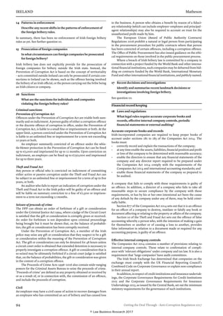 IRELAND	Matheson
94	 Getting the Deal Through – Anti-Corruption Regulation 2017
14	 Patterns in enforcement
Describe any recent shifts in the patterns of enforcement of
the foreign bribery rules.
In summary, there has been no enforcement of Irish foreign bribery
rules as yet. See further question 10.
15	 Prosecution of foreign companies
In what circumstances can foreign companies be prosecuted
for foreign bribery?
Irish bribery law does not explicitly provide for the prosecution of
foreign companies for bribery outside the Irish state. Instead, the
Prevention of Corruption Act is based on the concept of territoriality
– acts committed outside Ireland can only be prosecuted if certain con-
nections to Ireland can be shown, such as the offence having involved
the bribery of an Irish official, or the person carrying out the bribe being
an Irish citizen or company.
16	 Sanctions
What are the sanctions for individuals and companies
violating the foreign bribery rules?
Criminal sanctions
Prevention of Corruption Act
Offences under the Prevention of Corruption Act are triable both sum-
marily and on indictment. A person guilty of either a corruption offence
or the discrete offence of corruption in office, under the Prevention of
Corruption Act, is liable to a small fine or imprisonment or both. At the
upper limit, a person convicted under the Prevention of Corruption Act
is liable to an unlimited fine or imprisonment for a term not exceeding
10 years or both.
An employer summarily convicted of an offence under the whis-
tle-blower protection in the Prevention of Corruption Act can be fined
up to €5,000 and imprisoned for up to 12 months. Upon conviction on
indictment, an employer can be fined up to €250,000 and imprisoned
for up to three years.
Theft and Fraud Act
Any person or official who is convicted on indictment of committing
either active or passive corruption under the Theft and Fraud Act can
be subject to an unlimited fine or imprisonment for a term of up to five
years, or both.
An auditor who fails to report an indication of corruption under the
Theft and Fraud Act to the Irish police will be guilty of an offence and
will be liable on summary conviction to a fine of €2,500 or imprison-
ment to a term not exceeding 12 months.
Seizure of proceeds of crime
The DPP can obtain an order of forfeiture of a gift or consideration
under the Criminal Justice Act 1994, where a judge of the Circuit Court
is satisfied that the gift or consideration is corruptly given or received.
An order for forfeiture is not dependent upon criminal proceedings
being brought but it must be shown that, on the balance of probabili-
ties, the gift or consideration has been corruptly received.
Under the Prevention of Corruption Act, a member of the Irish
police may seize any gift or consideration that they suspect to be a gift
or consideration within the meaning of the Prevention of Corruption
Act. The gift or consideration can only be detained for 48 hours unless
a circuit court order is obtained that extended detention is necessary to
properly investigate a corruption offence. A gift or consideration that is
so seized may be ultimately forfeited if a circuit court judge is satisfied
that, on the balance of probabilities, the gift or consideration was given
in the context of a corruption offence.
The Proceeds of Crime Acts 1996–2016 also contain wide-ranging
powers for the Criminal Assets Bureau to seize the proceeds of crime.
‘Proceeds of crime’ are defined as any property obtained or received by
or as a result of, or in connection with, the commission of an offence,
and include the proceeds of corruption.
Civil
An employer may have a civil cause of action to recover damages from
an employee who has committed an act of bribery and has caused loss
to the business. A person who obtains a benefit by reason of a fiduci-
ary relationship (which can include employer–employee and principal–
agent relationships) may also be required to account on trust for the
unauthorised profit made by him.
The European Union (Award of Public Authority Contracts)
Regulations 2016 prohibit a natural or legal person from participating
in the procurement procedure for public contracts where that person
has been convicted of certain offences, including a corruption offence.
The Office of Public Procurement has also issued guidance on the ethi-
cal requirements on those involved in the public procurement process.
Where a breach of Irish bribery law is committed by a company in
connection with a project funded by the World Bank and other interna-
tional financial institutions, such companies may be debarred from bid-
ding on contracts funded by the World Bank, International Monetary
Fundandotherinternationalfinancialinstitutions,andpubliclynamed.
17	 Recent decisions and investigations
Identify and summarise recent landmark decisions or
investigations involving foreign bribery.
See question 10.
Financial record keeping
18	 Laws and regulations
What legal rules require accurate corporate books and
records, effective internal company controls, periodic
financial statements or external auditing?
Accurate corporate books and records
Irish-incorporated companies are required to keep proper books of
account under sections 281 to 285 of the Companies Act 2014. The
books must:
•	 correctly record and explain the transactions of the company;
•	 atanytimeenabletheassets,liabilities,financialpositionandprofit
or loss of the company to be determined with reasonable accuracy;
•	 enable the directors to ensure that any financial statements of the
company and any director report required to be prepared under
the Companies Act 2014 comply with the requirements of the
Companies Act 2014 and international accounting standards; and
•	 enable those financial statements of the company so prepared to
be audited.
A company that fails to comply with these requirements is guilty of
an offence. In addition, a director of a company who fails to take all
reasonable steps to secure compliance by the company with these
requirements, or has by his or her own intentional act been the cause
of any default by the company under any of them, may be held crimi-
nally liable.
Section 877 of the Companies Act 2014 sets out that it is an offence
for an officer of a company to destroy, mutilate or falsify any book or
document affecting or relating to the property or affairs of the company.
Section 10 of the Theft and Fraud Act sets out the offence of false
accounting whereby a person who, with the intention of making a gain
for themselves or another or of causing a loss to another, provides
false information in relation to a document made or required for any
accounting purpose, is guilty of an offence.
Effective internal company controls
The Companies Act 2014 contains a number of provisions relating to
internal company controls. These relate to confirmation of compli-
ance with ‘relevant obligations’ under company and tax law. It is also a
requirement that ‘large companies’ have audit committees.
The Irish Stock Exchange has determined that companies on the
exchange must comply with the UK Financial Reporting Council’s
Combined Code on Corporate Governance or explain non-compliance
in their annual report.
Inaddition,inrespectofcreditinstitutionsandinsuranceundertak-
ings, the Corporate Governance Requirements for Credit Institutions
2015 and the Corporate Governance Requirements for Insurance
Undertakings 2015, as issued by the Central Bank, set out the minimum
statutory requirements for the governance of such institutions.
© Law Business Research 2017
 