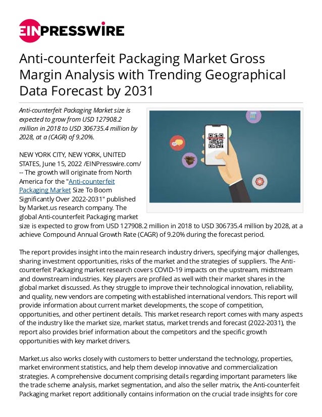 Anti-counterfeit Packaging Market Gross
Margin Analysis with Trending Geographical
Data Forecast by 2031
Anti-counterfeit Packaging Market size is
expected to grow from USD 127908.2
million in 2018 to USD 306735.4 million by
2028, at a (CAGR) of 9.20%.
NEW YORK CITY, NEW YORK, UNITED
STATES, June 15, 2022 /EINPresswire.com/
-- The growth will originate from North
America for the "Anti-counterfeit
Packaging Market Size To Boom
Significantly Over 2022-2031" published
by Market.us research company. The
global Anti-counterfeit Packaging market
size is expected to grow from USD 127908.2 million in 2018 to USD 306735.4 million by 2028, at a
achieve Compound Annual Growth Rate (CAGR) of 9.20% during the forecast period.
The report provides insight into the main research industry drivers, specifying major challenges,
sharing investment opportunities, risks of the market and the strategies of suppliers. The Anti-
counterfeit Packaging market research covers COVID-19 impacts on the upstream, midstream
and downstream industries. Key players are profiled as well with their market shares in the
global market discussed. As they struggle to improve their technological innovation, reliability,
and quality, new vendors are competing with established international vendors. This report will
provide information about current market developments, the scope of competition,
opportunities, and other pertinent details. This market research report comes with many aspects
of the industry like the market size, market status, market trends and forecast (2022-2031), the
report also provides brief information about the competitors and the specific growth
opportunities with key market drivers.
Market.us also works closely with customers to better understand the technology, properties,
market environment statistics, and help them develop innovative and commercialization
strategies. A comprehensive document comprising details regarding important parameters like
the trade scheme analysis, market segmentation, and also the seller matrix, the Anti-counterfeit
Packaging market report additionally contains information on the crucial trade insights for core
 