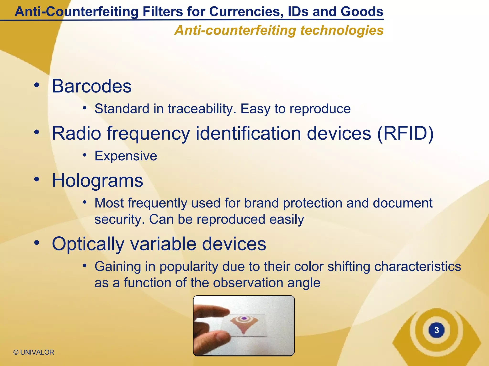 Barcodes  Standard in traceability. Easy to reproduce Radio frequency identification devices (RFID) Expensive Holograms Most frequently used for brand protection and document security. Can be reproduced easily Optically variable devices Gaining in popularity due to their color shifting characteristics as a function of the observation angle Anti-Counterfeiting Filters for Currencies, IDs and Goods Anti-counterfeiting technologies 