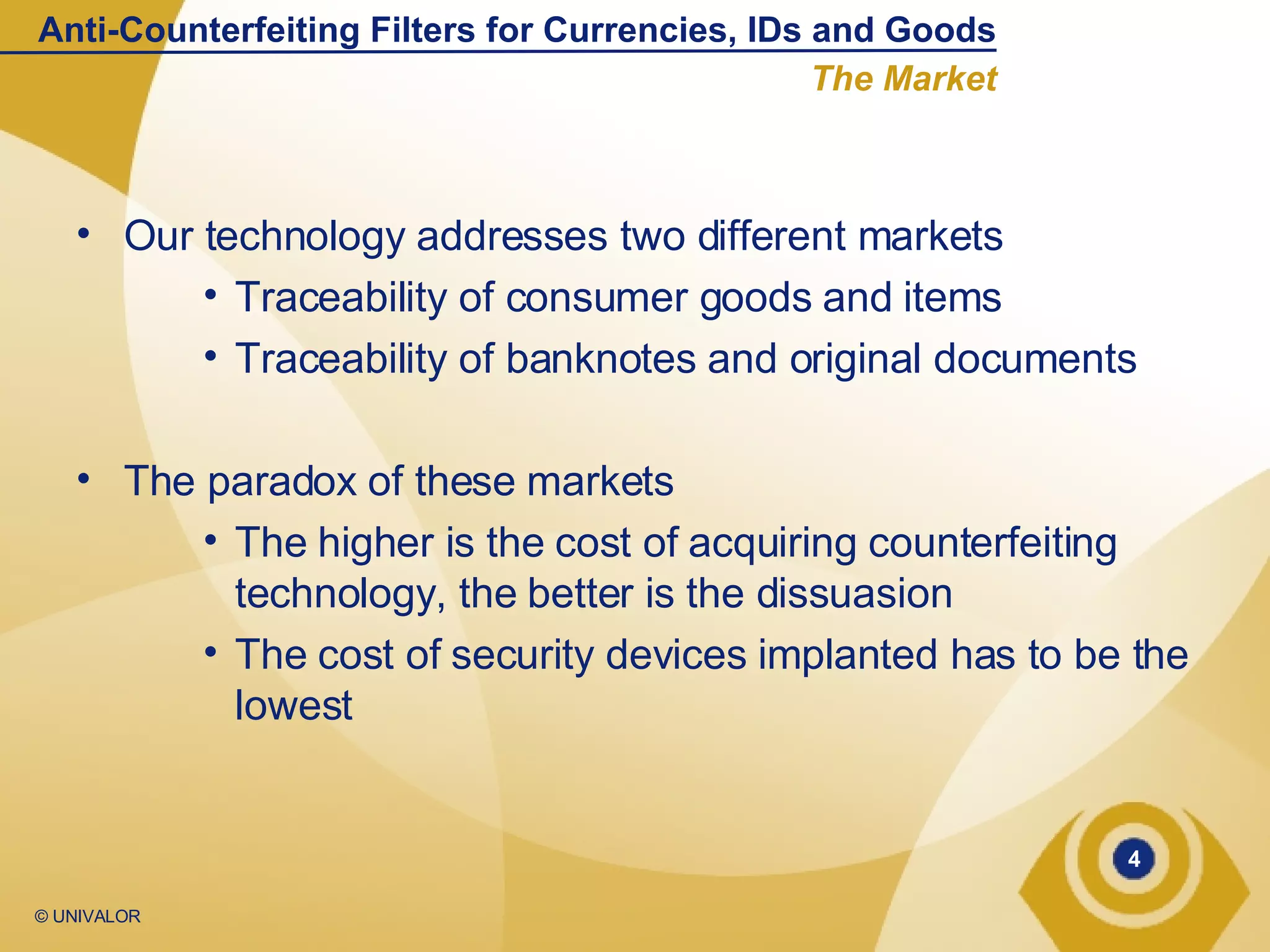 Our technology addresses two different markets Traceability of consumer goods and items Traceability of banknotes and original documents The paradox of these markets The higher is the cost of acquiring counterfeiting technology, the better is the dissuasion The cost of security devices implanted has to be the lowest Anti-Counterfeiting Filters for Currencies, IDs and Goods The Market 