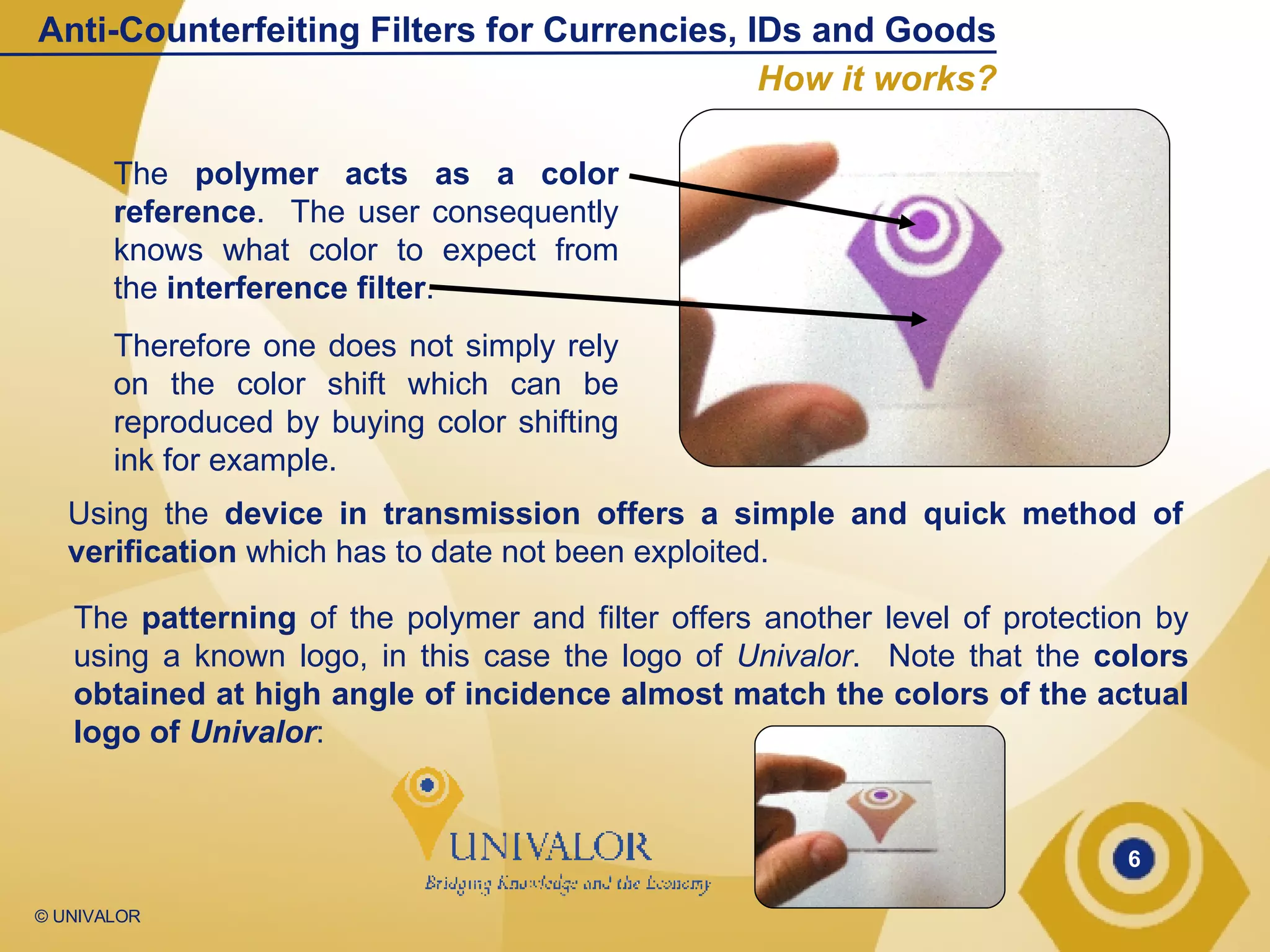 The  polymer   acts as a color reference .  The user consequently knows what color to expect from the  interference filter .  Therefore one does not simply rely on the color shift which can be reproduced by buying color shifting ink for example. Using the  device in transmission offers a simple and quick method of verification  which has to date not been exploited. The  patterning  of the polymer and filter offers another level of protection by using a known logo, in this case the logo of  Univalor .  Note that the  colors obtained at high angle of incidence almost match the colors of the actual logo of  Univalor : Anti-Counterfeiting Filters for Currencies, IDs and Goods How it works? 
